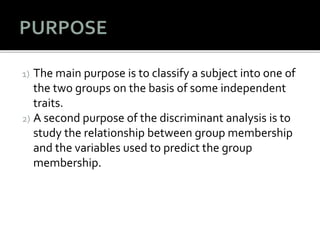 1) The main purpose is to classify a subject into one of
the two groups on the basis of some independent
traits.
2) A second purpose of the discriminant analysis is to
study the relationship between group membership
and the variables used to predict the group
membership.
 