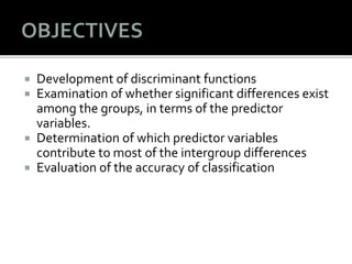  Development of discriminant functions
 Examination of whether significant differences exist
among the groups, in terms of the predictor
variables.
 Determination of which predictor variables
contribute to most of the intergroup differences
 Evaluation of the accuracy of classification
 