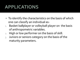  To identify the characteristics on the basis of which
one can classify an individual as-
1. Basket ballplayer or volleyball player on the basis
of anthropometric variables.
2. High or low performer on the basis of skill.
3. Juniors or seniors category on the basis of the
maturity parameters.
 