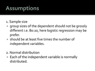 1. Sample size
 group sizes of the dependent should not be grossly
different i.e. 80:20, here logistic regression may be
prefer.
 should be at least five times the number of
independent variables.
2. Normal distribution
 Each of the independent variable is normally
distributed.
 