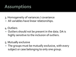 3. Homogeneity of variances / covariance
 All variables have linear relationships.
4. Outliers
 Outliers should not be present in the data. DA is
highly sensitive to the inclusion of outliers.
5. Mutually exclusive
 The groups must be mutually exclusive, with every
subject or case belonging to only one group.
 