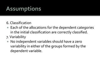 6. Classification
 Each of the allocations for the dependent categories
in the initial classiﬁcation are correctly classiﬁed.
7.Variability
 No independent variables should have a zero
variability in either of the groups formed by the
dependent variable.
 