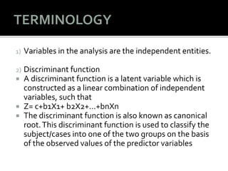 1) Variables in the analysis are the independent entities.
2) Discriminant function
 A discriminant function is a latent variable which is
constructed as a linear combination of independent
variables, such that
 Z= c+b1X1+ b2X2+…+bnXn
 The discriminant function is also known as canonical
root.This discriminant function is used to classify the
subject/cases into one of the two groups on the basis
of the observed values of the predictor variables
 