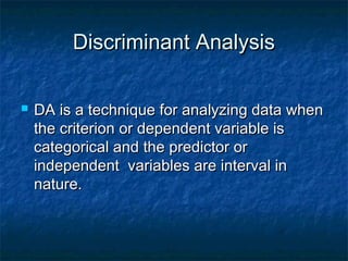 Discriminant Analysis

   DA is a technique for analyzing data when
    the criterion or dependent variable is
    categorical and the predictor or
    independent variables are interval in
    nature.
 