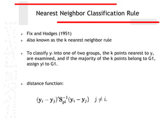 Nearest Neighbor Classification Rule
 Fix and Hodges (1951)
 Also known as the k nearest neighbor rule
 To classify yi into one of two groups, the k points nearest to y,
are examined, and if the majority of the k points belong to G1,
assign yi to G1.
 distance function:
 