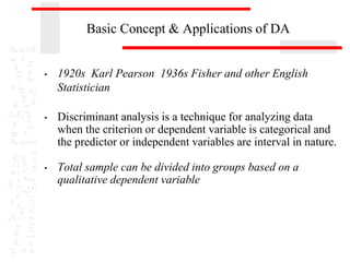 Basic Concept & Applications of DA
• 1920s Karl Pearson 1936s Fisher and other English
Statistician
• Discriminant analysis is a technique for analyzing data
when the criterion or dependent variable is categorical and
the predictor or independent variables are interval in nature.
• Total sample can be divided into groups based on a
qualitative dependent variable
 