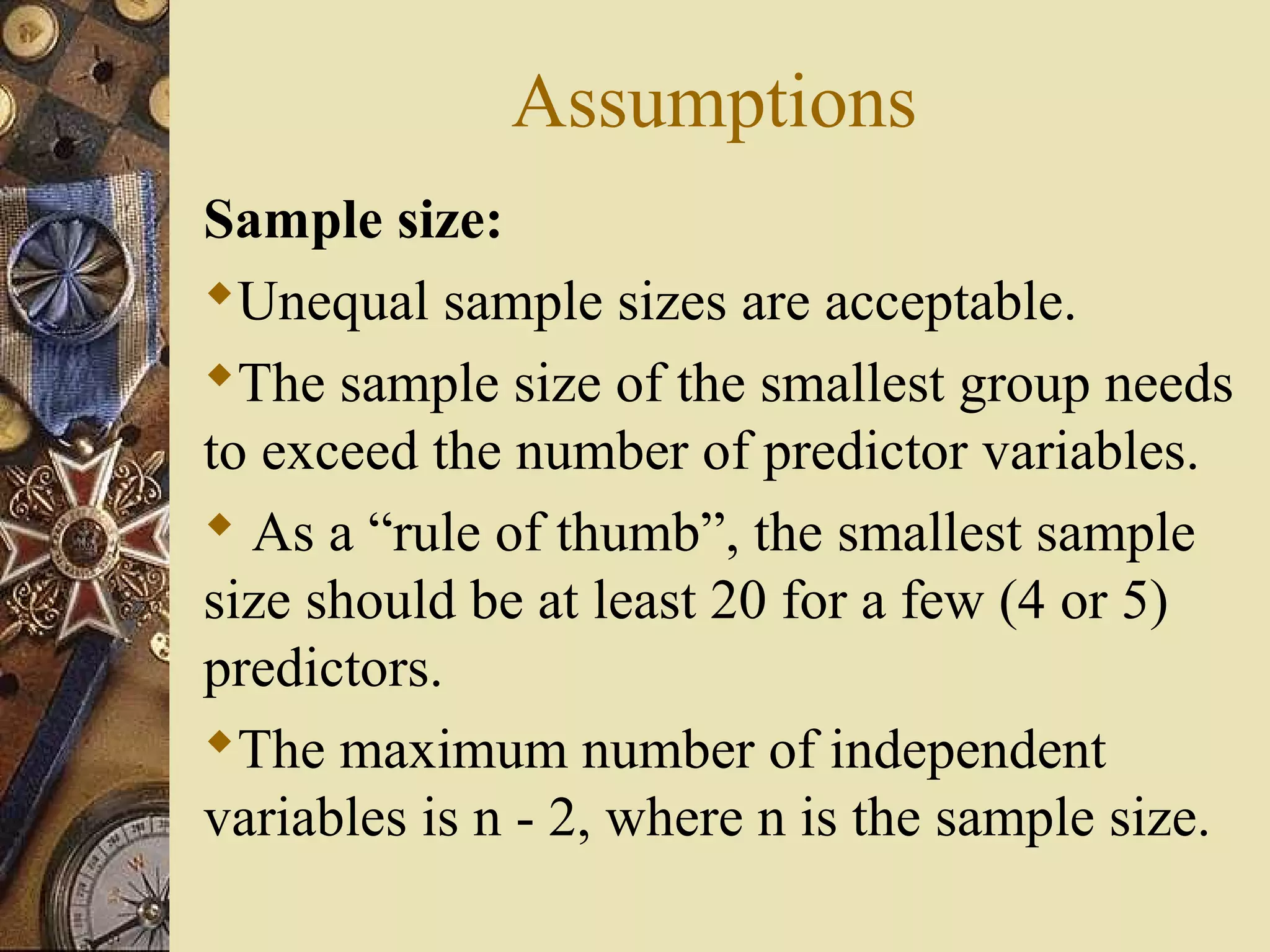 Assumptions
Sample size:
Unequal sample sizes are acceptable.
The sample size of the smallest group needs
to exceed the number of predictor variables.
 As a “rule of thumb”, the smallest sample
size should be at least 20 for a few (4 or 5)
predictors.
The maximum number of independent
variables is n - 2, where n is the sample size.
 