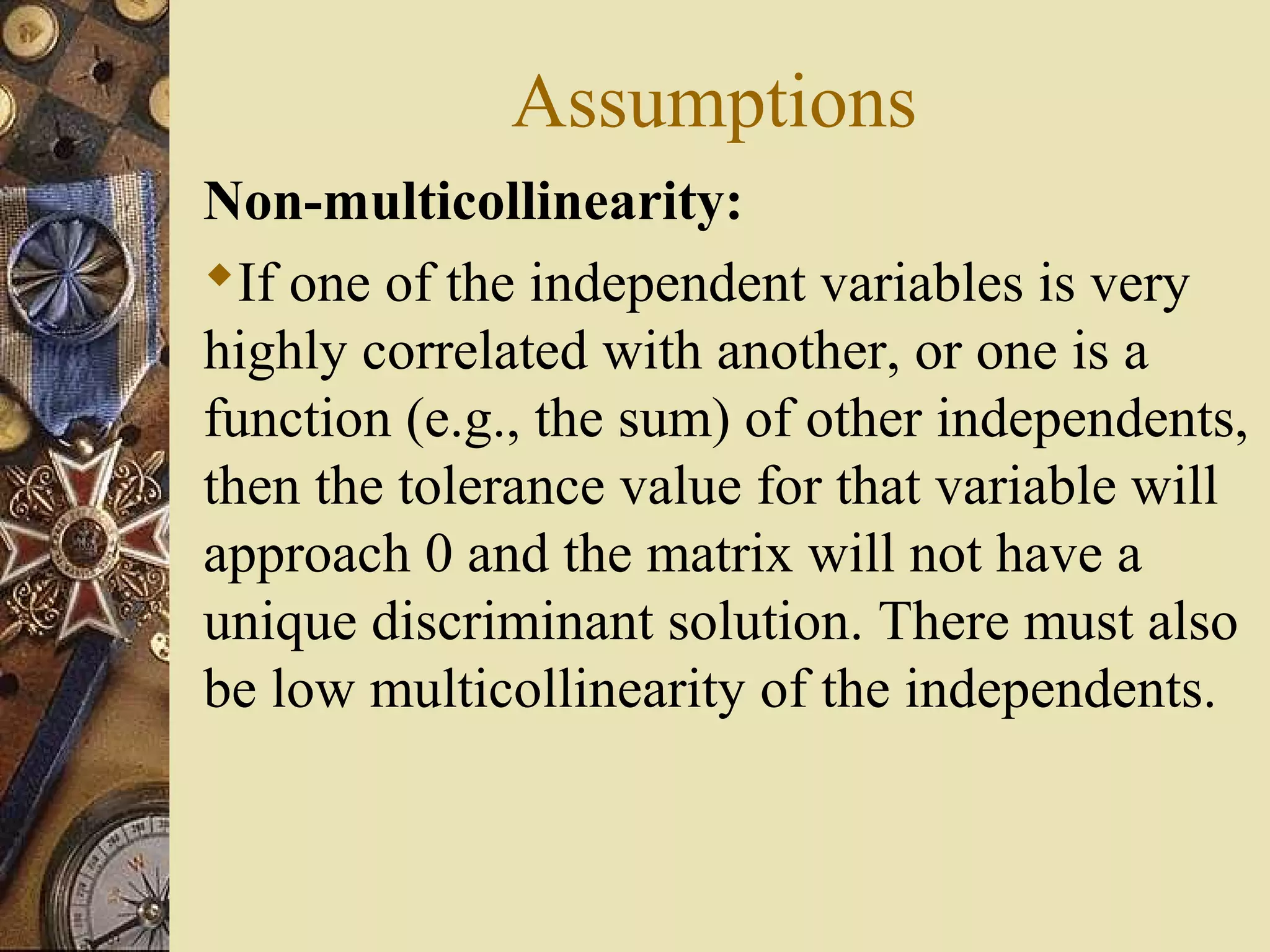 Assumptions
Non-multicollinearity:
If one of the independent variables is very
highly correlated with another, or one is a
function (e.g., the sum) of other independents,
then the tolerance value for that variable will
approach 0 and the matrix will not have a
unique discriminant solution. There must also
be low multicollinearity of the independents.
 