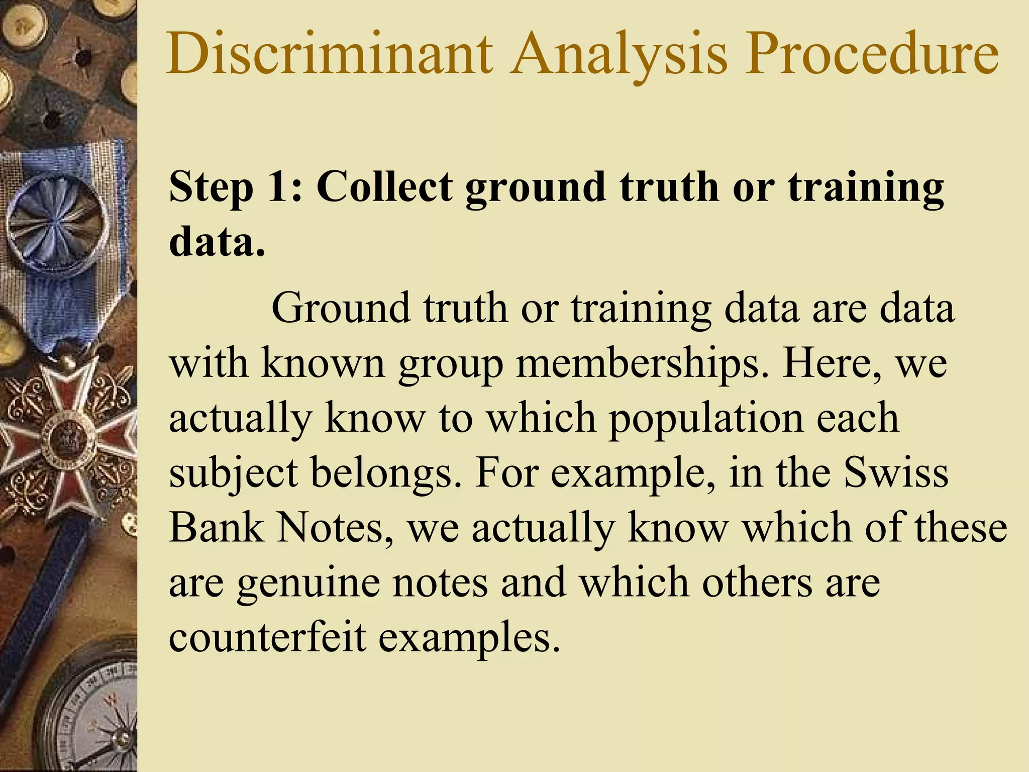 Discriminant Analysis Procedure
Step 1: Collect ground truth or training
data.
Ground truth or training data are data
with known group memberships. Here, we
actually know to which population each
subject belongs. For example, in the Swiss
Bank Notes, we actually know which of these
are genuine notes and which others are
counterfeit examples.
 