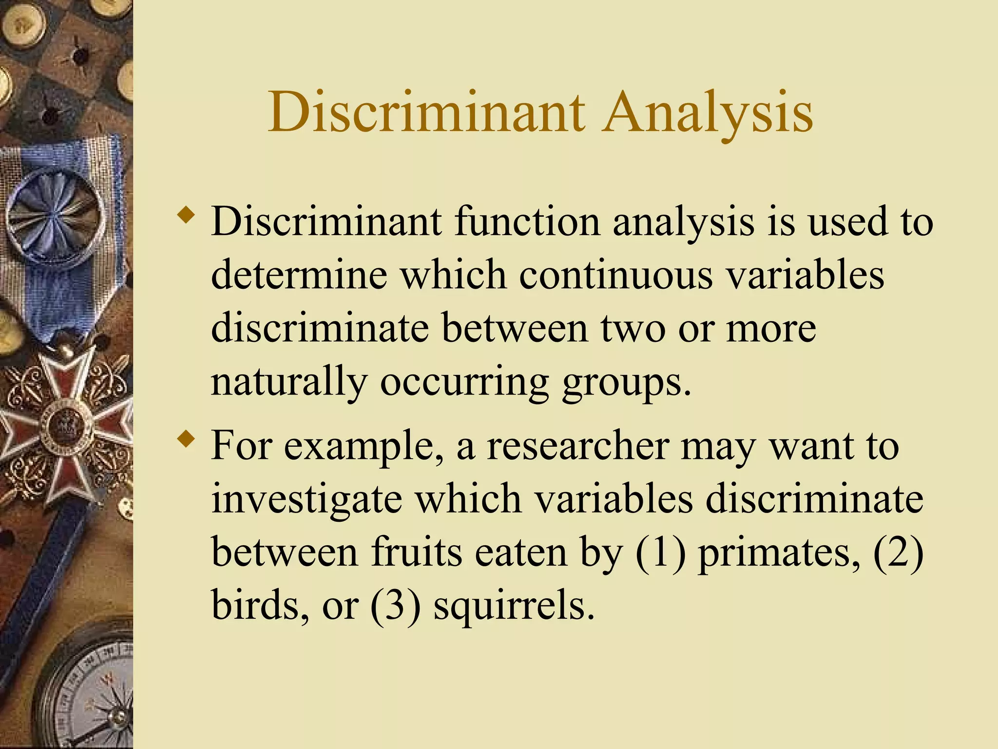 Discriminant Analysis
 Discriminant function analysis is used to
determine which continuous variables
discriminate between two or more
naturally occurring groups.
 For example, a researcher may want to
investigate which variables discriminate
between fruits eaten by (1) primates, (2)
birds, or (3) squirrels.
 