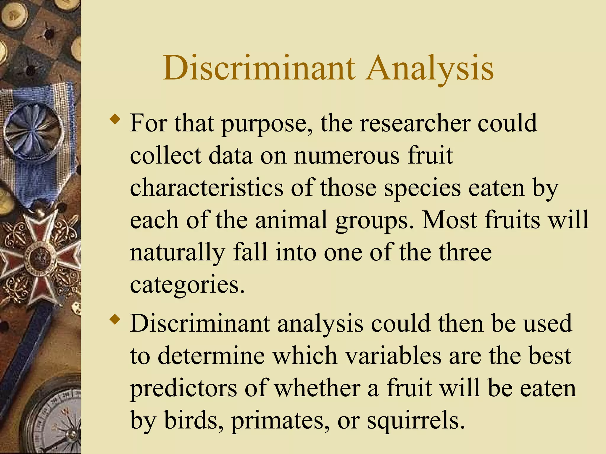 Discriminant Analysis
 For that purpose, the researcher could
collect data on numerous fruit
characteristics of those species eaten by
each of the animal groups. Most fruits will
naturally fall into one of the three
categories.
 Discriminant analysis could then be used
to determine which variables are the best
predictors of whether a fruit will be eaten
by birds, primates, or squirrels.
 