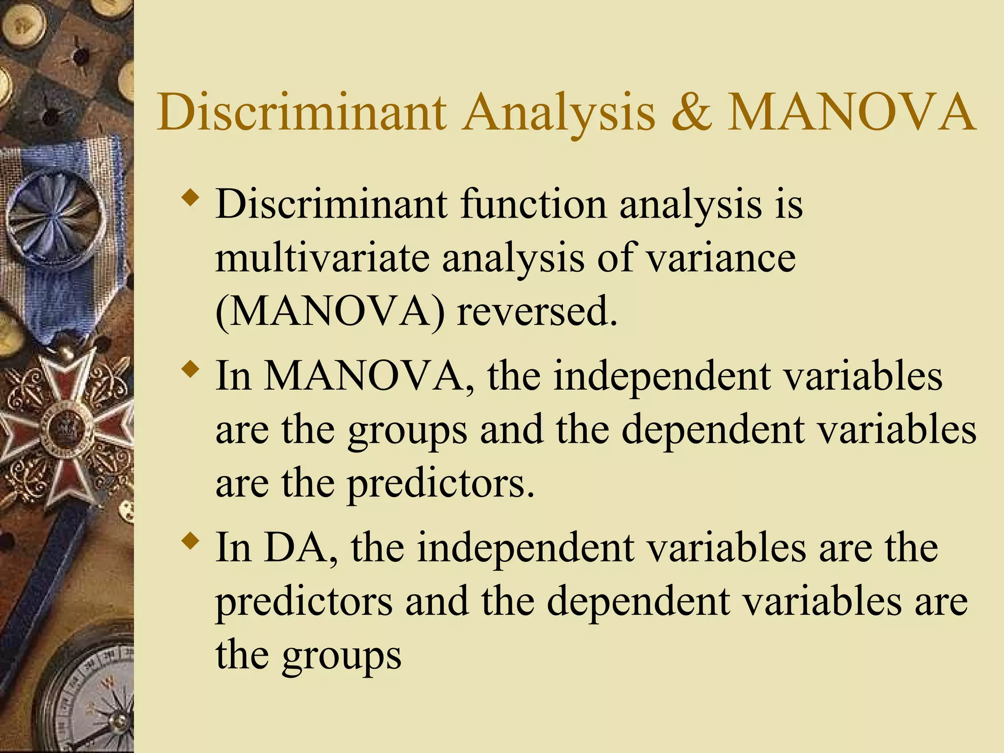 Discriminant Analysis & MANOVA
 Discriminant function analysis is
multivariate analysis of variance
(MANOVA) reversed.
 In MANOVA, the independent variables
are the groups and the dependent variables
are the predictors.
 In DA, the independent variables are the
predictors and the dependent variables are
the groups
 