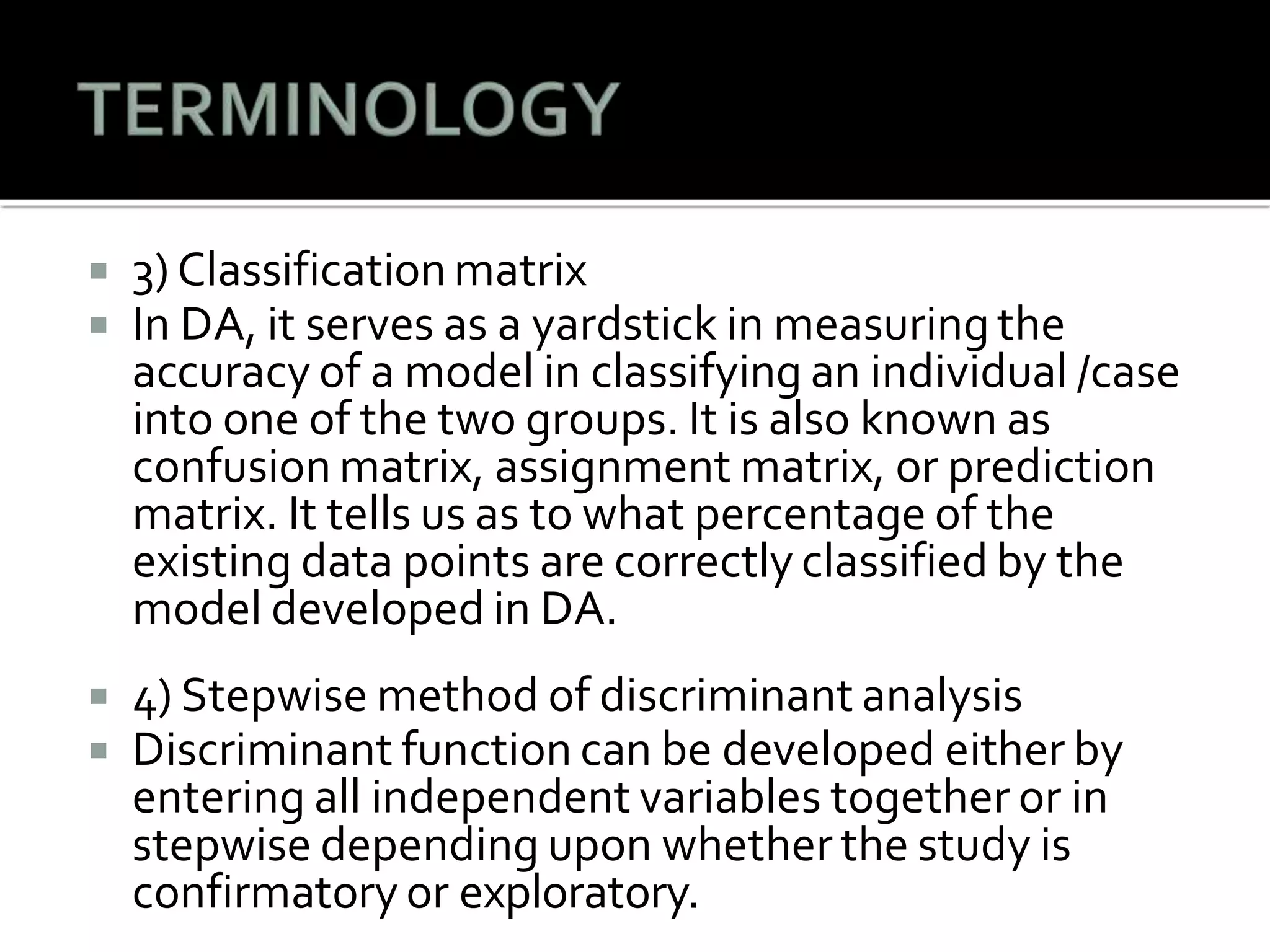  3) Classification matrix
 In DA, it serves as a yardstick in measuring the
accuracy of a model in classifying an individual /case
into one of the two groups. It is also known as
confusion matrix, assignment matrix, or prediction
matrix. It tells us as to what percentage of the
existing data points are correctly classified by the
model developed in DA.
 4) Stepwise method of discriminant analysis
 Discriminant function can be developed either by
entering all independent variables together or in
stepwise depending upon whether the study is
confirmatory or exploratory.
 