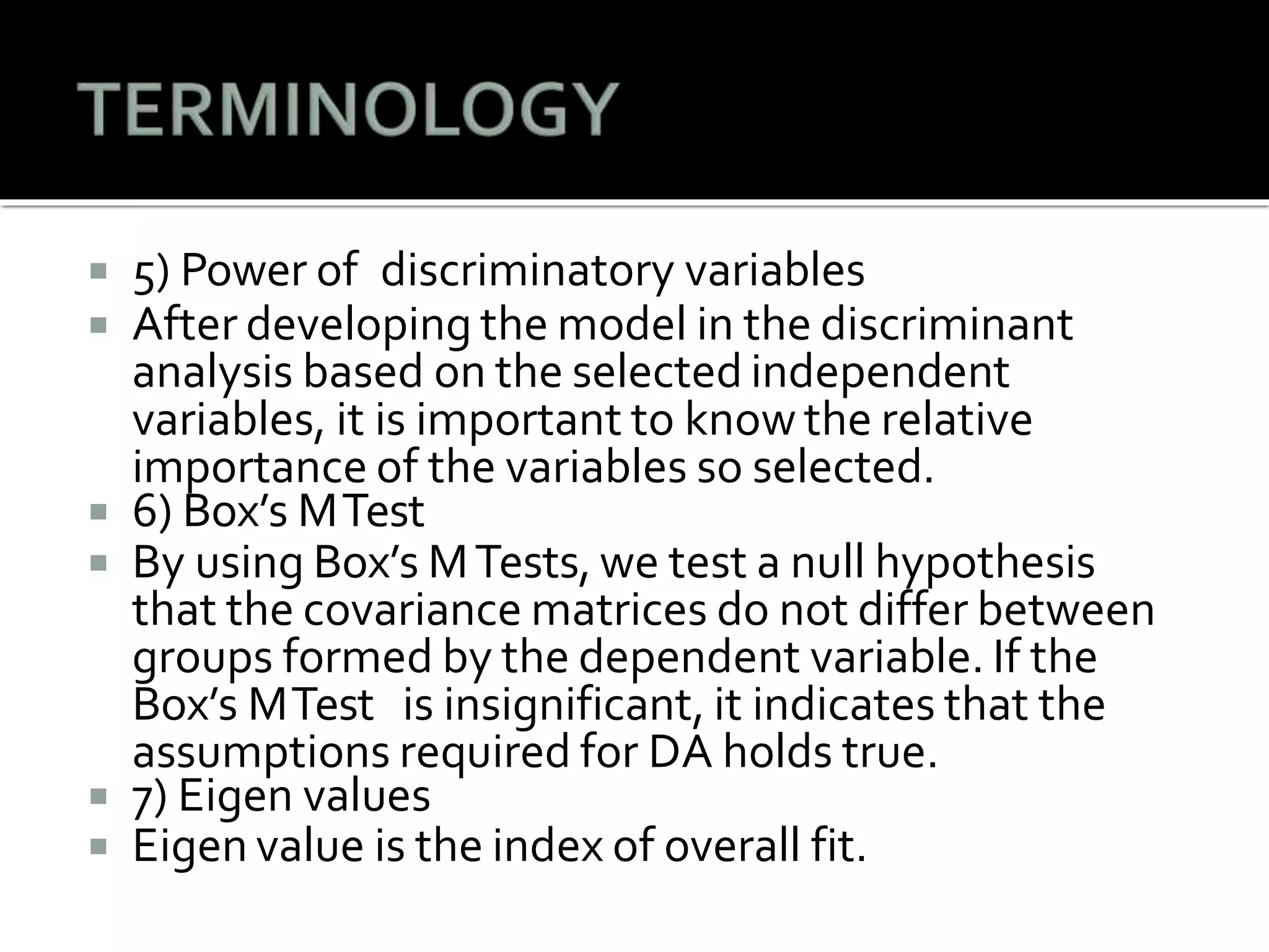  5) Power of discriminatory variables
 After developing the model in the discriminant
analysis based on the selected independent
variables, it is important to know the relative
importance of the variables so selected.
 6) Box’s MTest
 By using Box’s MTests, we test a null hypothesis
that the covariance matrices do not differ between
groups formed by the dependent variable. If the
Box’s MTest is insignificant, it indicates that the
assumptions required for DA holds true.
 7) Eigen values
 Eigen value is the index of overall fit.
 