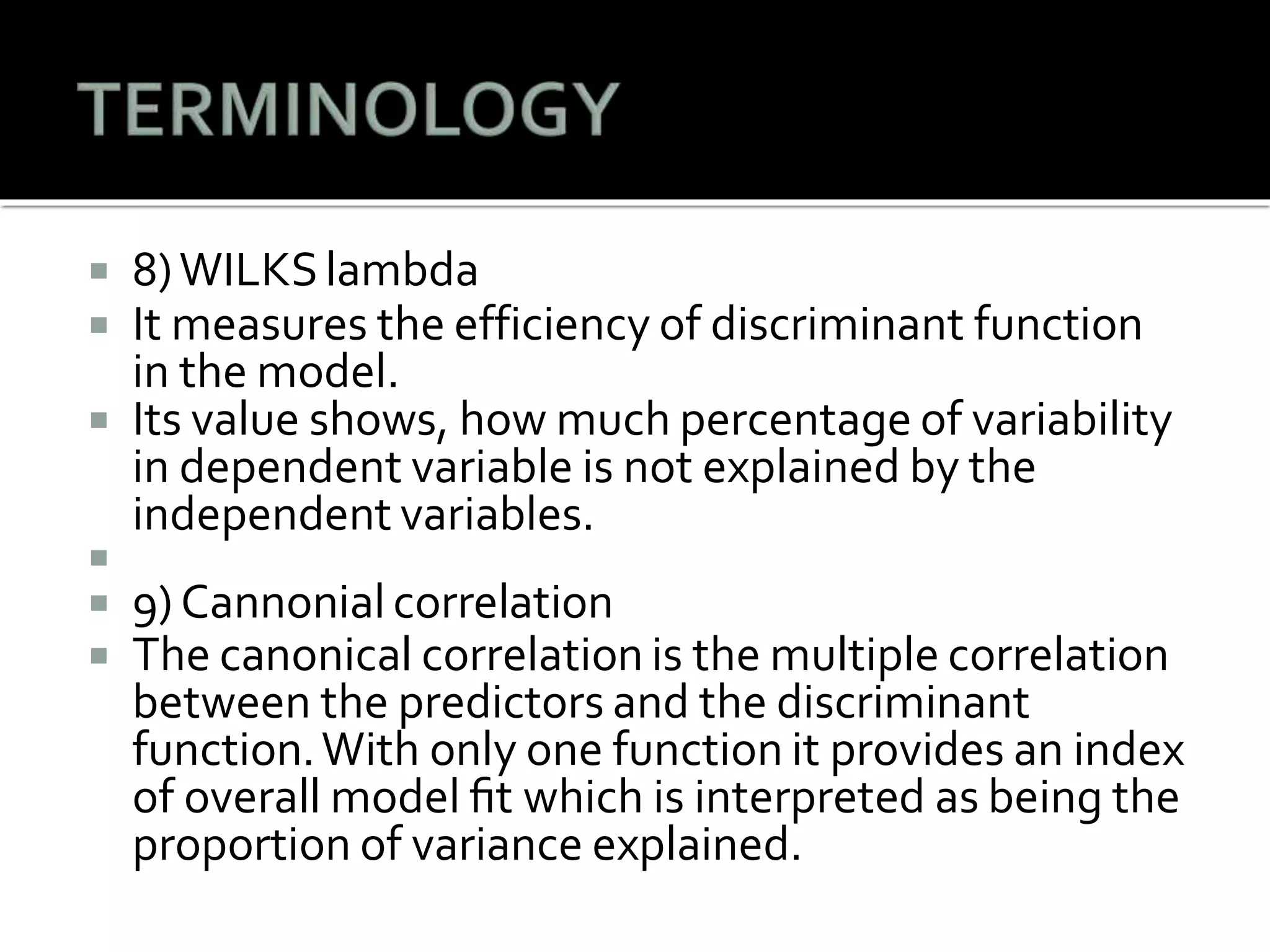  8)WILKSlambda
 It measures the efficiency of discriminant function
in the model.
 Its value shows, how much percentage of variability
in dependent variable is not explained by the
independent variables.

 9) Cannonial correlation
 The canonical correlation is the multiple correlation
between the predictors and the discriminant
function.With only one function it provides an index
of overall model ﬁt which is interpreted as being the
proportion of variance explained.
 