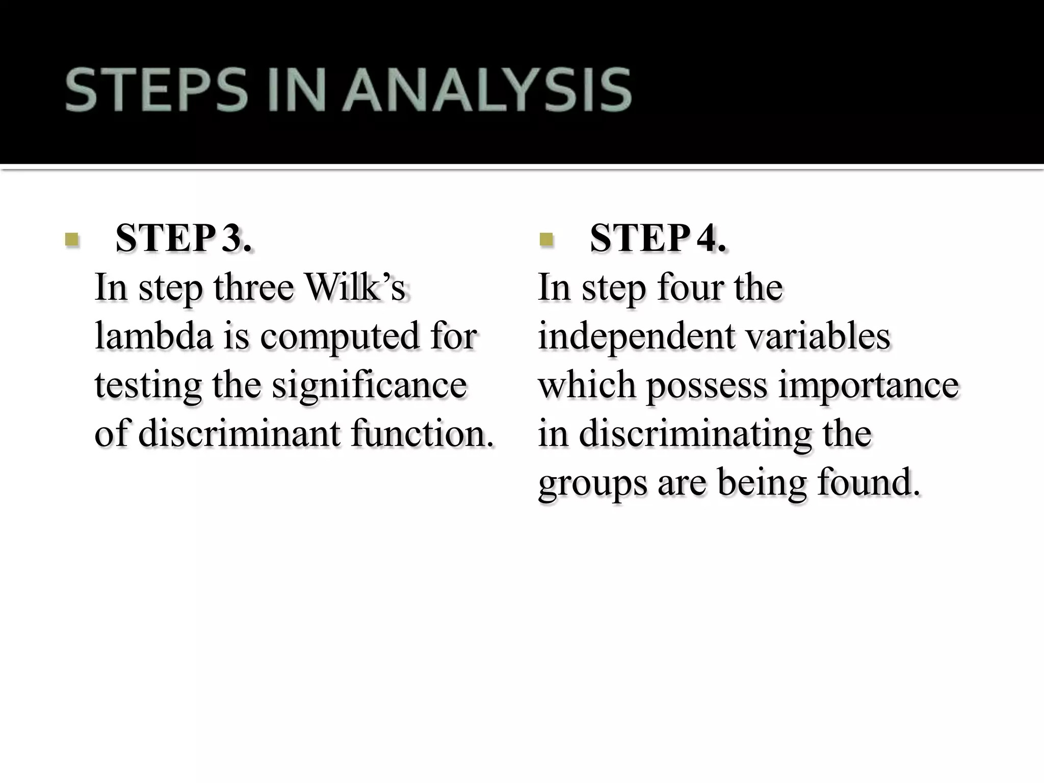  STEP3.
In step three Wilk’s
lambda is computed for
testing the significance
of discriminant function.
 STEP4.
In step four the
independent variables
which possess importance
in discriminating the
groups are being found.
 
