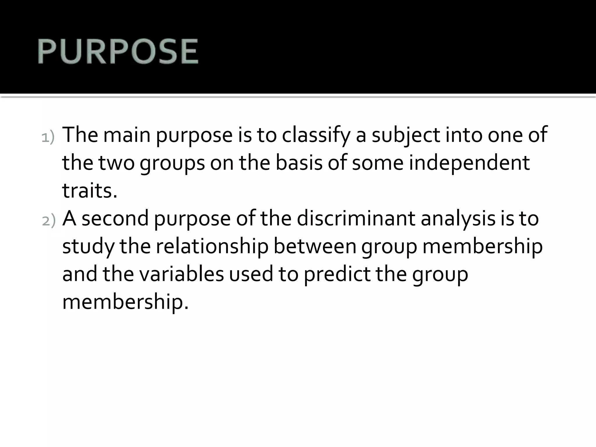 1) The main purpose is to classify a subject into one of
the two groups on the basis of some independent
traits.
2) A second purpose of the discriminant analysis is to
study the relationship between group membership
and the variables used to predict the group
membership.
 