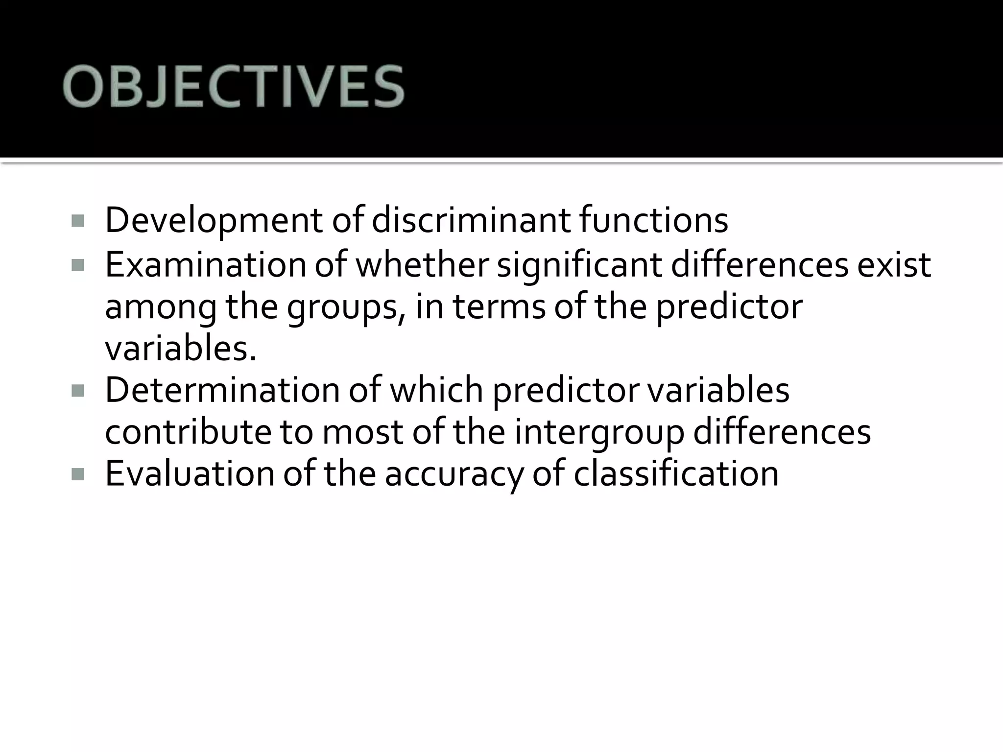  Development of discriminant functions
 Examination of whether significant differences exist
among the groups, in terms of the predictor
variables.
 Determination of which predictor variables
contribute to most of the intergroup differences
 Evaluation of the accuracy of classification
 