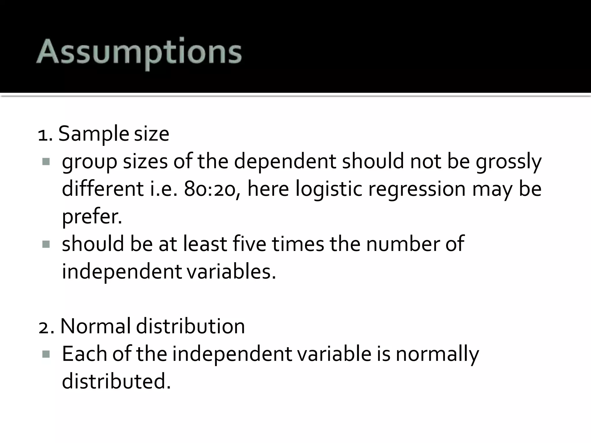 1. Sample size
 group sizes of the dependent should not be grossly
different i.e. 80:20, here logistic regression may be
prefer.
 should be at least five times the number of
independent variables.
2. Normal distribution
 Each of the independent variable is normally
distributed.
 