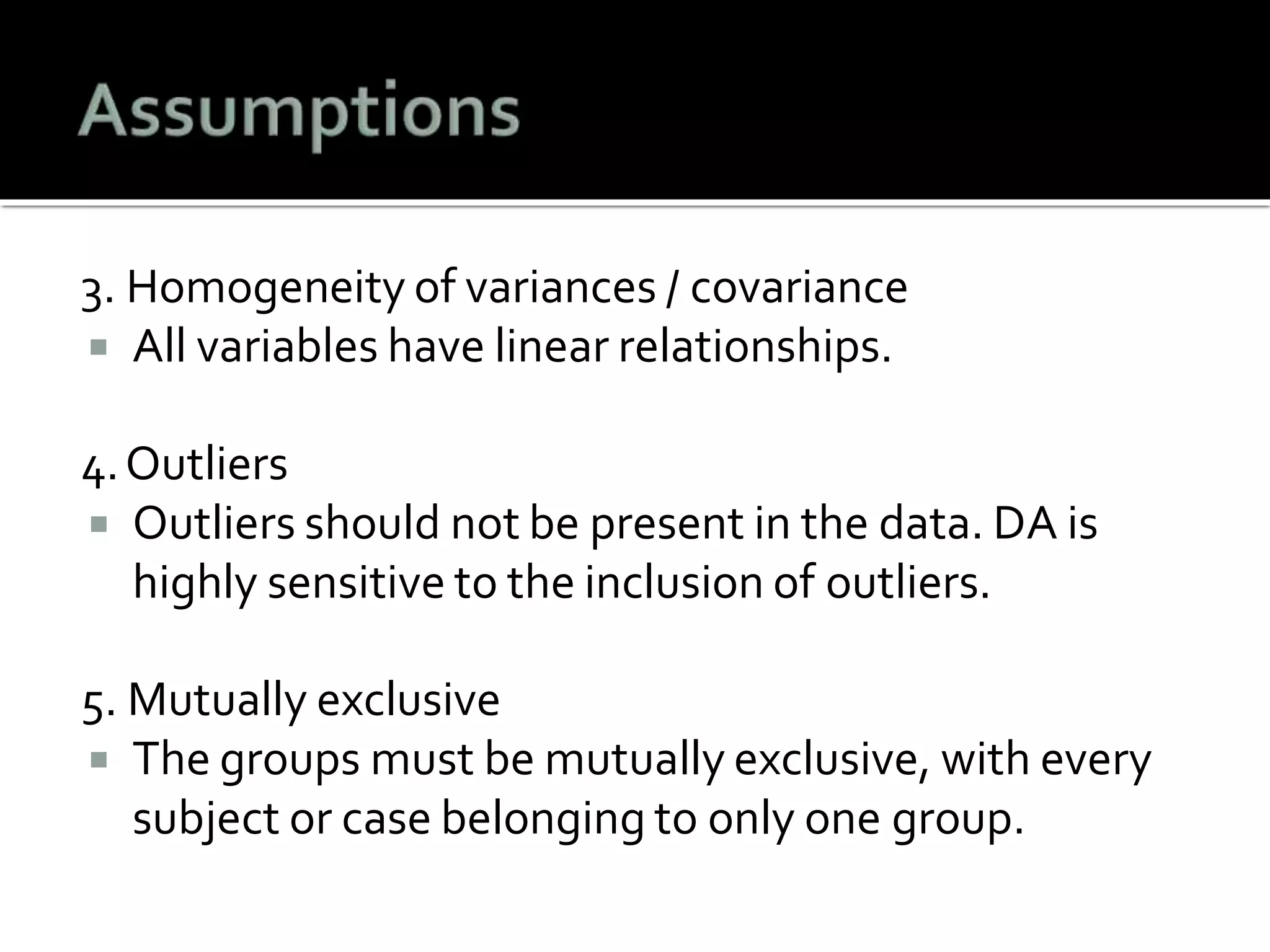 3. Homogeneity of variances / covariance
 All variables have linear relationships.
4.Outliers
 Outliers should not be present in the data. DA is
highly sensitive to the inclusion of outliers.
5. Mutually exclusive
 The groups must be mutually exclusive, with every
subject or case belonging to only one group.
 