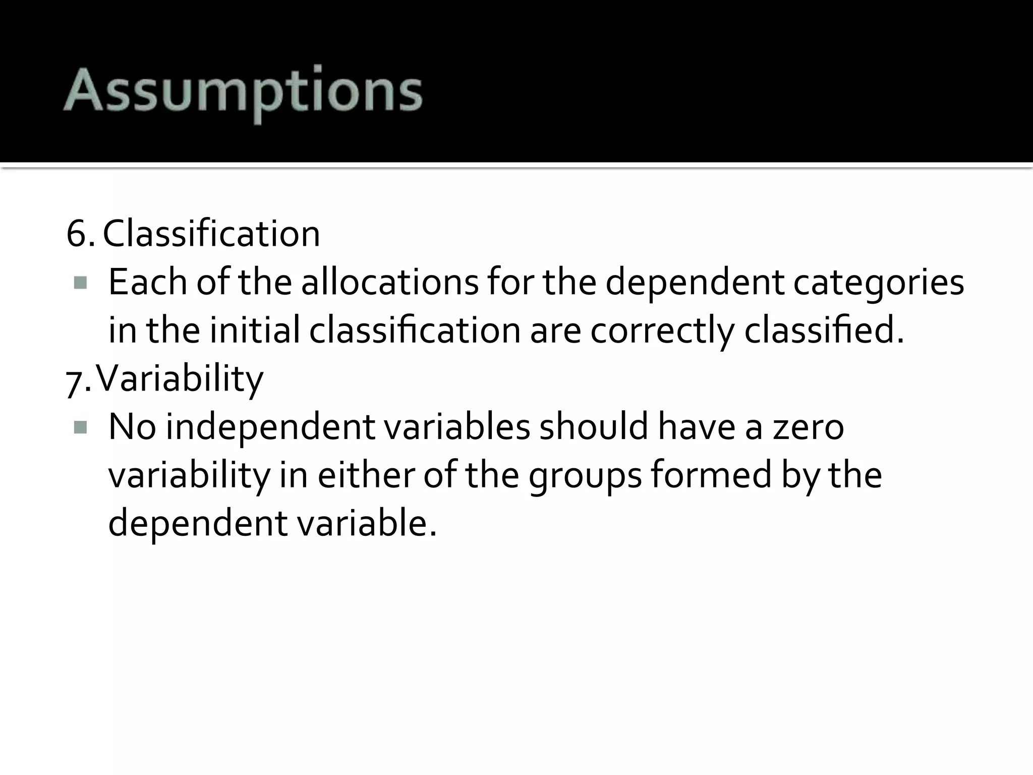 6.Classification
 Each of the allocations for the dependent categories
in the initial classiﬁcation are correctly classiﬁed.
7.Variability
 No independent variables should have a zero
variability in either of the groups formed by the
dependent variable.
 