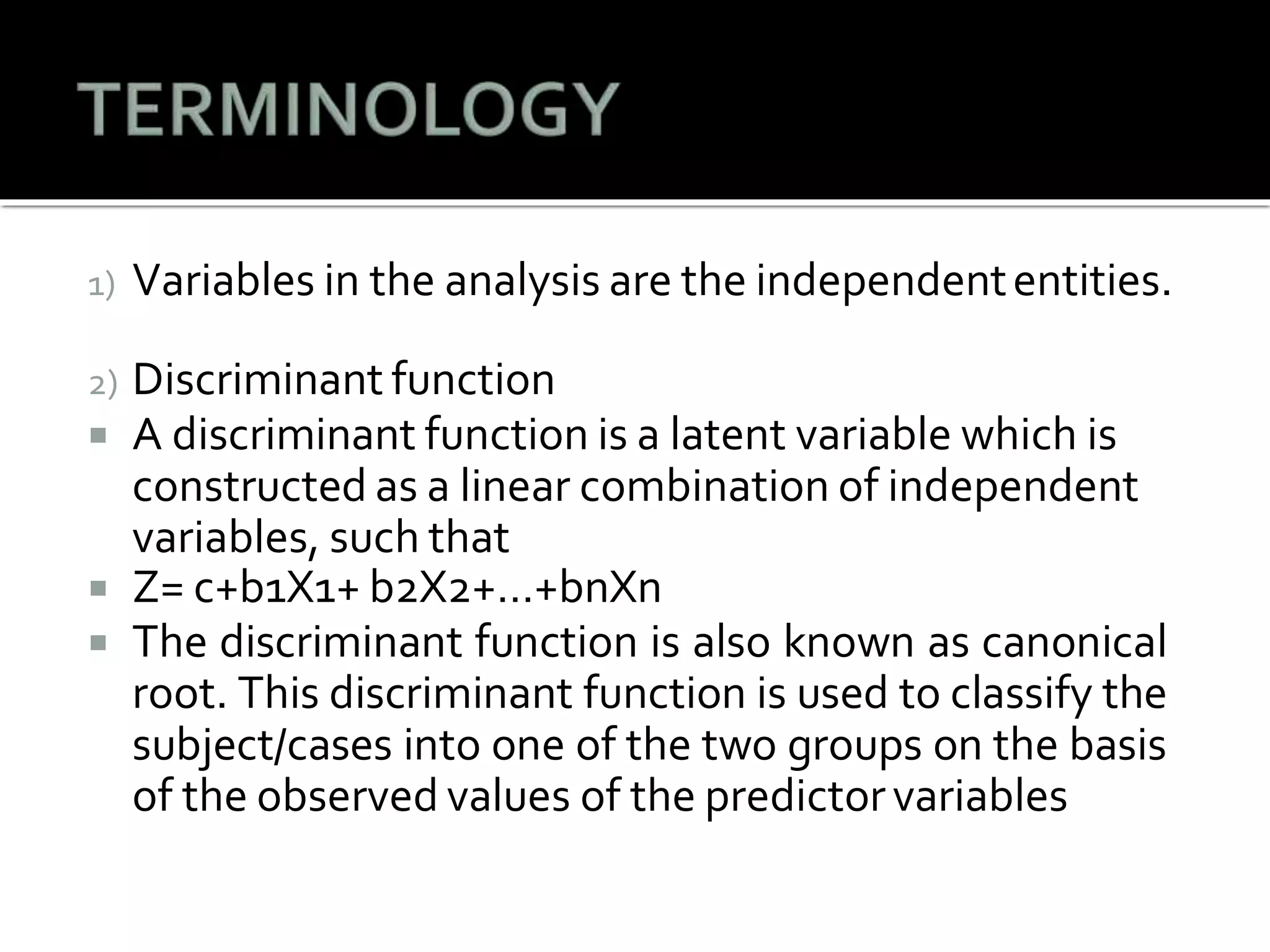 1) Variables in the analysis are the independententities.
2) Discriminant function
 A discriminant function is a latent variable which is
constructed as a linear combination of independent
variables, such that
 Z= c+b1X1+ b2X2+…+bnXn
 The discriminant function is also known as canonical
root. This discriminant function is used to classify the
subject/cases into one of the two groups on the basis
of the observed values of the predictorvariables
 