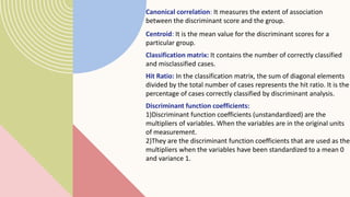 Canonical correlation: It measures the extent of association
between the discriminant score and the group.
Centroid: It is the mean value for the discriminant scores for a
particular group.
Classification matrix: It contains the number of correctly classified
and misclassified cases.
Hit Ratio: In the classification matrix, the sum of diagonal elements
divided by the total number of cases represents the hit ratio. It is the
percentage of cases correctly classified by discriminant analysis.
Discriminant function coefficients:
1)Discriminant function coefficients (unstandardized) are the
multipliers of variables. When the variables are in the original units
of measurement.
2)They are the discriminant function coefficients that are used as the
multipliers when the variables have been standardized to a mean 0
and variance 1.
 