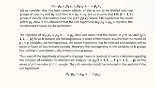 𝑫 = 𝜷𝟎 + 𝜷𝟏𝒙𝟏 + 𝜷𝟐𝒙𝟐 + ⋯ + 𝜷𝒑𝒙𝒑
Let us consider that the total sample objects of size 𝒏 are to be divided into two
groups of sizes 𝒏𝟏 and 𝒏𝟐 such that 𝒏 = 𝒏𝟏 + 𝒏𝟐. Let us assume that 𝒍-th [𝒍 = 𝟏, 𝟐]
group of sample observations have the p.d.f. 𝒇𝒍(𝒙), where 𝒍-th population has mean
vector 𝝁𝒍. Now, if it is observed that the null hypothesis 𝑯𝟎: 𝝁𝟏 = 𝝁𝟐 is rejected, the
discriminant analysis can be performed.
The rejection of 𝑯𝟎: 𝝁𝟏 = 𝝁𝟐 = ⋯ = 𝝁𝒌 does not mean that the means of 𝒋-th variable [𝒋 =
𝟏, 𝟐, … , 𝒑] for all 𝒌 samples are heterogeneous. If some of the means, assume that the means of
𝒑𝟏 < 𝒑 variables, are homogeneous, the above hypothesis may be rejected and decision will be
made in favor of discriminant analysis. However, the homogeneity in the variables in 𝒌 groups
has nothing to contribute to discriminate among groups.
Thus, even if the hypothesis of equality of group means is rejected, it needs a decision regarding
the inclusion of variables for discriminant analysis. Let 𝝁𝒍𝒋(𝒍 = 𝟏, 𝟐, … , 𝒌; 𝒋 = 𝟏, 𝟐, … , 𝒑) be the
mean of 𝑗-th variable of 𝑙-th sample. The 𝑗-th variable should be included in the analysis if the
null hypothesis
𝑯𝟎: 𝝁𝟏𝒋 = 𝝁𝟐𝒋 = ⋯ = 𝝁𝒌𝒋
 