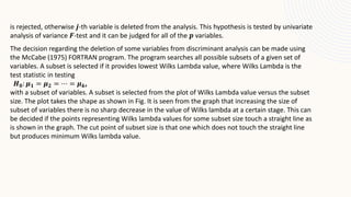 is rejected, otherwise 𝒋-th variable is deleted from the analysis. This hypothesis is tested by univariate
analysis of variance 𝑭-test and it can be judged for all of the 𝒑 variables.
The decision regarding the deletion of some variables from discriminant analysis can be made using
the McCabe (1975) FORTRAN program. The program searches all possible subsets of a given set of
variables. A subset is selected if it provides lowest Wilks Lambda value, where Wilks Lambda is the
test statistic in testing
𝑯𝟎: 𝝁𝟏 = 𝝁𝟐 = ⋯ = 𝝁𝒌,
with a subset of variables. A subset is selected from the plot of Wilks Lambda value versus the subset
size. The plot takes the shape as shown in Fig. It is seen from the graph that increasing the size of
subset of variables there is no sharp decrease in the value of Wilks lambda at a certain stage. This can
be decided if the points representing Wilks lambda values for some subset size touch a straight line as
is shown in the graph. The cut point of subset size is that one which does not touch the straight line
but produces minimum Wilks lambda value.
 