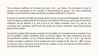 The correlation coefficient of 𝑫 values and 𝒙𝒋(𝒋 = 𝟏, 𝟐, … , 𝒑) values. This correlation is used to
measure the contribution of 𝒋-th variable in discriminating the groups. The most contributing
variable is one for which the above-mentioned correlation coefficient is maximum.
If any pair of variables are highly correlated, which one has more discriminating power when both of
these are highly correlated with 𝑫. The amount of correlation of 𝑫 and 𝒙𝒋 and the sign of correlation
coefficient will be affected if 𝒙𝒋 and 𝒙𝒋′ 𝒋 ≠ 𝒋′
are highly correlated. thus if 𝒙𝒋 and 𝒙𝒋′ are
correlated, their correlation with 𝑫 will not provide any fruitful information about discriminating
power of the variable.
To avoid this, pooled within-groups correlation of all variables for all sample points are studied. If any
pair of variables is highly correlated, these are linearly related. The linear relationship may exist
among different variables. Let 𝒙𝒋 is linearly related with other 𝒙𝒋′ 's 𝒋′
≠ 𝒋 = 𝟏, 𝟐, … , 𝒑 and the
multiple correlation coefficient of 𝒋-th variable with other variables be 𝑹𝒋. Then 𝟏 − 𝑹𝒋
𝟐
is known
as tolerance. Now, if tolerance of any of the 𝒋-th variable is small, the inclusion of that variable in
discriminant analysis will not be fruitful.
 