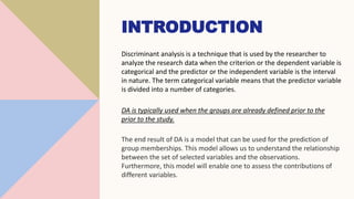 INTRODUCTION
Discriminant analysis is a technique that is used by the researcher to
analyze the research data when the criterion or the dependent variable is
categorical and the predictor or the independent variable is the interval
in nature. The term categorical variable means that the predictor variable
is divided into a number of categories.
DA is typically used when the groups are already defined prior to the
prior to the study.
The end result of DA is a model that can be used for the prediction of
group memberships. This model allows us to understand the relationship
between the set of selected variables and the observations.
Furthermore, this model will enable one to assess the contributions of
different variables.
 