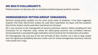 HOMOGENEOUS WITHIN-GROUP VARIANCES.
Variances among group variables are the same across levels of predictors. It has been suggested,
however, that linear discriminant analysis be used when covariances are equal, and that quadratic
discriminant analysis may be used when covariances are not equal.
DA is very sensitive to the heterogeneity of variance-covariance matrices. Before accepting the final
conclusions for an important study, review the within-group variances and correlation matrices.
Homoscedasticity is evaluated through scatterplots and corrected by the transformation of variables.
The heterogeneity may arise due to the non-normality of data. Another one is due to large sample
since the significance probability becomes smaller even for almost homogeneous covariance matrices
if the sample size is large.
NO MULTI-COLLINEARITY.
Predictive power can decrease with an increased correlation between predictor variables.
 