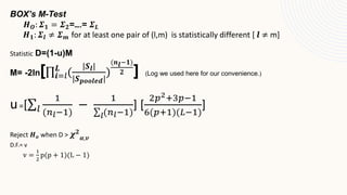 BOX’s M-Test
𝑯𝑶: 𝜮𝟏 = 𝜮𝟐=….= 𝜮𝑳
𝑯𝟏: 𝜮𝒍 ≠ 𝜮𝒎 for at least one pair of (l,m) is statistically different [ 𝒍 ≠ m]
Statistic D=(1-u)M
M= -2ln[ 𝒊=𝑙
𝑳
(
|𝑺𝒍|
|𝑺𝒑𝒐𝒐𝒍𝒆𝒅|
)
(𝒏𝒍−𝟏)
𝟐 ] (Log we used here for our convenience.)
u=[ 𝑙
1
(𝑛𝑙−1)
−
1
𝑙(𝑛𝑙−1)
] [
2𝑝2+3𝑝−1
6(𝑝+1)(𝐿−1)
]
Reject 𝑯𝒐 when D > 𝝌𝟐
𝜶,𝒗
D.F.= v
v =
1
2
p(p + 1)(L − 1)
 