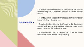 OBJECTIVES
• To find the linear combinations of variables that discriminate
between categories of dependent variables in the best possible
manner.
• To find out which independent variables are relatively better
in discriminating between groups.
• To determine the statistical significance of the discriminant
function and whether any statistical difference exists among
groups in terms of the predictor variable.
• To evaluate the accuracy of classification, i.e., the percentage
of customers that is able to classify correctly.
 