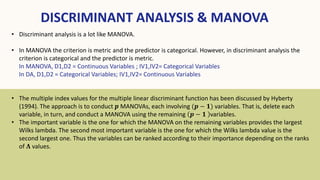 DISCRIMINANT ANALYSIS & MANOVA
• Discriminant analysis is a lot like MANOVA.
• In MANOVA the criterion is metric and the predictor is categorical. However, in discriminant analysis the
criterion is categorical and the predictor is metric.
In MANOVA, D1,D2 = Continuous Variables ; IV1,IV2= Categorical Variables
In DA, D1,D2 = Categorical Variables; IV1,IV2= Continuous Variables
• The multiple index values for the multiple linear discriminant function has been discussed by Hyberty
(1994). The approach is to conduct 𝒑 MANOVAs, each involving (𝒑 − 𝟏) variables. That is, delete each
variable, in turn, and conduct a MANOVA using the remaining 𝒑 − 𝟏 variables.
• The important variable is the one for which the MANOVA on the remaining variables provides the largest
Wilks lambda. The second most important variable is the one for which the Wilks lambda value is the
second largest one. Thus the variables can be ranked according to their importance depending on the ranks
of 𝚲 values.
 