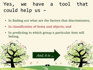 Yes, we have a tool that
could help us –
• In finding out what are the factors that discriminates;
• In classification of items and objects; and
• In predicting to which group a particular item will
belong.
And, it is …
 
