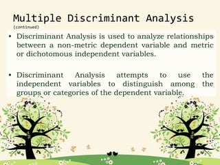 Multiple Discriminant Analysis
(continued)
• Discriminant Analysis is used to analyze relationships
between a non-metric dependent variable and metric
or dichotomous independent variables.
• Discriminant Analysis attempts to use the
independent variables to distinguish among the
groups or categories of the dependent variable.
 