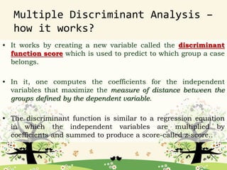 Multiple Discriminant Analysis –
how it works?
• It works by creating a new variable called the discriminant
function score which is used to predict to which group a case
belongs.
• In it, one computes the coefficients for the independent
variables that maximize the measure of distance between the
groups defined by the dependent variable.
• The discriminant function is similar to a regression equation
in which the independent variables are multiplied by
coefficients and summed to produce a score-called z-score..
 