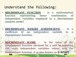 Understand the following:
• DISCRIMINANT FUNCTION - is a mathematical
function representing linear combination of
independent variables employed in a discriminant
analysis model.
• DISCRIMINANT WEIGHT (COEFFICIENT) - is a
coefficient of an independent variable in a
discriminant function.
• DISCRIMINANT SCORE - is the value of the
discriminant function obtained for a unit by inserting
the units independent variables values into the
discriminant function. It is also known as .
 