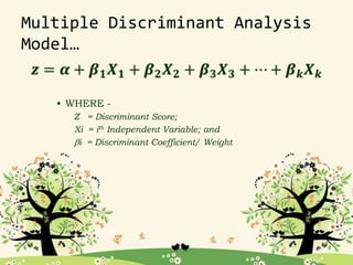 Multiple Discriminant Analysis
Model…
𝒛 = 𝜶 + 𝜷𝟏𝑿𝟏 + 𝜷𝟐𝑿𝟐 + 𝜷𝟑𝑿𝟑 + ⋯ + 𝜷𝒌𝑿𝒌
• WHERE -
Z = Discriminant Score;
Xi = ith Independent Variable; and
bi = Discriminant Coefficient/ Weight
 