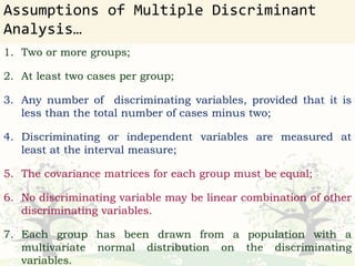 Assumptions of Multiple Discriminant
Analysis…
1. Two or more groups;
2. At least two cases per group;
3. Any number of discriminating variables, provided that it is
less than the total number of cases minus two;
4. Discriminating or independent variables are measured at
least at the interval measure;
5. The covariance matrices for each group must be equal;
6. No discriminating variable may be linear combination of other
discriminating variables.
7. Each group has been drawn from a population with a
multivariate normal distribution on the discriminating
variables.
 