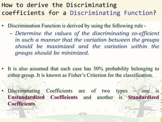 How to derive the Discriminating
coefficients for a Discriminating Function?
• Discrimination Function is derived by using the following rule -
– Determine the values of the discriminating co-efficient
in such a manner that the variation between the groups
should be maximized and the variation within the
groups should be minimized.
• It is also assumed that each case has 50% probability belonging to
either group. It is known as Fisher’s Criterion for the classification.
• Discriminating Coefficients are of two types - one is
Unstandardized Coefficients and another is Standardized
Coefficients.
 