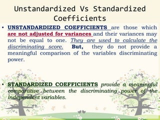 • UNSTANDARDIZED COEFFICIENTS are those which
are not adjusted for variances and their variances may
not be equal to one. They are used to calculate the
discriminating score. But, they do not provide a
meaningful comparison of the variables discriminating
power.
• STANDARDIZED COEFFICIENTS provide a meaningful
comparative between the discriminating power of the
independent variables.
Unstandardized Vs Standardized
Coefficients
 