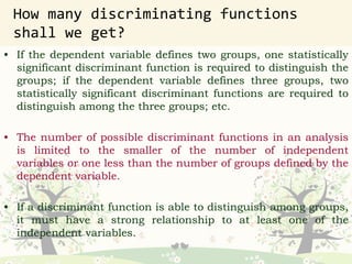 How many discriminating functions
shall we get?
• If the dependent variable defines two groups, one statistically
significant discriminant function is required to distinguish the
groups; if the dependent variable defines three groups, two
statistically significant discriminant functions are required to
distinguish among the three groups; etc.
• The number of possible discriminant functions in an analysis
is limited to the smaller of the number of independent
variables or one less than the number of groups defined by the
dependent variable.
• If a discriminant function is able to distinguish among groups,
it must have a strong relationship to at least one of the
independent variables.
 