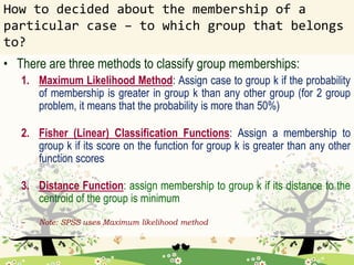How to decided about the membership of a
particular case – to which group that belongs
to?
• There are three methods to classify group memberships:
1. Maximum Likelihood Method: Assign case to group k if the probability
of membership is greater in group k than any other group (for 2 group
problem, it means that the probability is more than 50%)
2. Fisher (Linear) Classification Functions: Assign a membership to
group k if its score on the function for group k is greater than any other
function scores
3. Distance Function: assign membership to group k if its distance to the
centroid of the group is minimum
– Note: SPSS uses Maximum likelihood method
 