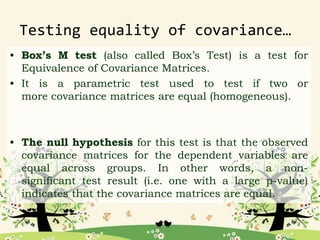 Testing equality of covariance…
• Box’s M test (also called Box’s Test) is a test for
Equivalence of Covariance Matrices.
• It is a parametric test used to test if two or
more covariance matrices are equal (homogeneous).
• The null hypothesis for this test is that the observed
covariance matrices for the dependent variables are
equal across groups. In other words, a non-
significant test result (i.e. one with a large p-value)
indicates that the covariance matrices are equal.
 