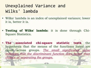 Unexplained Variance and
Wilks' lambda
• Wilks' lambda is an index of unexplained variance; lower
it is, better it is.
• Testing of Wilks' lambda: it is done through Chi-
Square Statistics.
• The associated chi-square statistic tests the
hypothesis that the means of the functions listed are
equal across groups. The small significance value
indicates that the discriminant function does better than
chance at separating the groups.
 