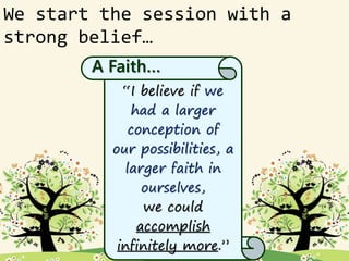 We start the session with a
strong belief…
“I believe if we
had a larger
conception of
our possibilities, a
larger faith in
ourselves,
we could
accomplish
infinitely more.”
A Faith…
 