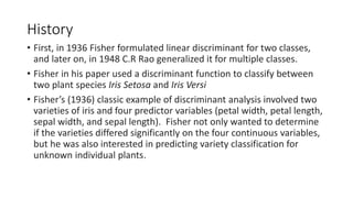 History
• First, in 1936 Fisher formulated linear discriminant for two classes,
and later on, in 1948 C.R Rao generalized it for multiple classes.
• Fisher in his paper used a discriminant function to classify between
two plant species Iris Setosa and Iris Versi
• Fisher’s (1936) classic example of discriminant analysis involved two
varieties of iris and four predictor variables (petal width, petal length,
sepal width, and sepal length). Fisher not only wanted to determine
if the varieties differed significantly on the four continuous variables,
but he was also interested in predicting variety classification for
unknown individual plants.
 