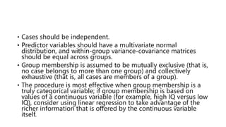 • Cases should be independent.
• Predictor variables should have a multivariate normal
distribution, and within-group variance-covariance matrices
should be equal across groups.
• Group membership is assumed to be mutually exclusive (that is,
no case belongs to more than one group) and collectively
exhaustive (that is, all cases are members of a group).
• The procedure is most effective when group membership is a
truly categorical variable; if group membership is based on
values of a continuous variable (for example, high IQ versus low
IQ), consider using linear regression to take advantage of the
richer information that is offered by the continuous variable
itself.
 